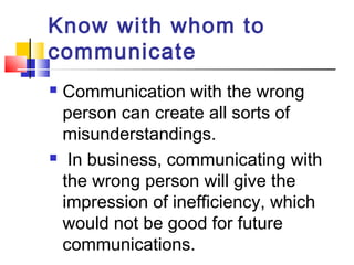 Know with whom to 
communicate 
 Communication with the wrong 
person can create all sorts of 
misunderstandings. 
 In business, communicating with 
the wrong person will give the 
impression of inefficiency, which 
would not be good for future 
communications. 
 