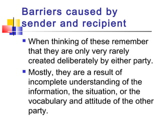 Barriers caused by 
sender and recipient 
 When thinking of these remember 
that they are only very rarely 
created deliberately by either party. 
 Mostly, they are a result of 
incomplete understanding of the 
information, the situation, or the 
vocabulary and attitude of the other 
party. 
 