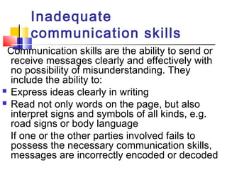 Inadequate 
communication skills 
Communication skills are the ability to send or 
receive messages clearly and effectively with 
no possibility of misunderstanding. They 
include the ability to: 
 Express ideas clearly in writing 
 Read not only words on the page, but also 
interpret signs and symbols of all kinds, e.g. 
road signs or body language 
If one or the other parties involved fails to 
possess the necessary communication skills, 
messages are incorrectly encoded or decoded 
 