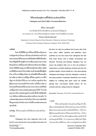 Pathumwan Academic Journal, Vol. 2, No. 5, September - December 2012: 73 - 78 
วิดีโอเกมกับพฤติกรรมทีÉไม่พึงประสงค์ของเด็กไทย 
Videogame and Thai Child’s Unwanted Behaviors 
ปริศนา เพชระบูรณิน* 
สาขาวิชาศึกษาทัวÉไป (สังคมศึกษา) สถาบันเทคโนโลยีปทุมวัน 
833 ถนนพระราม 1 แขวงวังใหม่ เขตปทุมวัน กรุงเทพฯ 10330 โทรศัพท์ 0 2104 9099 
Prisana Phetcharaburanin* 
Department of General Education (Social Education), Pathumwan Institute of Technology 
833 Rama I Road, Wangmai, Pathumwan, Bangkok 10330, THAILAND. 
บทคัดย่อ 
ในช่วงไม่กีÉปีทีÉผ่านมาวิดีโอเกมได้เข้ามามีบทบาท 
สำ คัญต่อสังคมไทยมากขึÊนย่อมเกิดข้อพิพาทเกีÉยวกับ 
ผลกระทบของวิดีโอเกมมากมายซึÉงข้อพิพาททีÉเป็นทีÉถกเกียง 
กันมากทีÉสุดคือเรืÉองพฤติกรรมการเลียนแบบเกม และการเสพ 
ติดเกมนัÉนเอง แต่เมืÉอมองอย่างเป็นกลางแล้วจะพบว่าปัญหา 
ดังกล่าวมิได้มีสาเหตุมาจากวิดีโอเกมเพียงอย่างเดียว แต่เกิด 
จากปัจจัยในครอบครัว สิÉงแวดล้อม และตัวของเด็กทีเÉป็นผู้เล่น 
ด้วย ฉะนัÊนการแก้ปัญหาด้วยการคาดโทษทีÉตัววิดีโอเกมเพียง 
อย่างเดียวอาจเป็นการแก้ปัญหาทีÉไม่ตรงจุดนัก การแก้ไข 
ปัญหาจำ เป็นต้องได้รับความร่วมมือจากทุกฝ่าย ฝ่าย 
ผู้ปกครองควรกำหนดกติกาในการเล่นรวมไปถึงการจัดวาง 
ตำแหน่งเครืÉองเล่นเกมให้เหมาะสม และควรทำความเข้าใจกับ 
เกมทีÉบุตรเล่นว่าเหมาะสมกับอายุของบุตรหรือไม่ ในระดับ 
ชุมชนควรมีการสอดส่องดูแลร้านเกมในพืÊนทีÉว่าเปิดปิดเป็น 
เวลา จัดกิจกรรมทีÉตอบสนองต่อความต้องการของเด็ก ใน 
ระดับของรัฐบาลเองควรเร่งดำเนินการในการตรวจจับบังคับ 
ใช้กฎหมายอย่างจริงจัง และควรเริÉมใช้ระบบจัดเรตของเกม 
อย่างจริงจัง 
คำสำคัญ : วิดีโอเกม พฤติกรรมทีÉไม่พึงประสงค์ของเด็กไทย 
Abstract 
Videogames have more important roles in the 
last few years and also have more problems from that role 
but there are only two problems that become talk of the 
town today, child’s imitation and addiction. These 
problems are not only reason from videogames but also 
from many factors such as family, environment and 
themself. Throwing and blaming videogame may not 
answer the problem. Only way to solve the problem is 
cooperation, everybody should pay attention and solve the 
problem together. Parent should set a rule about playing 
videogame and manage to put the videogame’s console in 
the proper position. Community should take care of their 
children by verifying their game center for suitable 
playing time. Government should enforce the law 
seriously and start rating system for videogame. 
Keywords: Videogame, Thai child’s unwanted behaviors 
1. บทนำ 
วิดีโอเกมคือซอฟต์แวร์คอมพิวเตอร์ทีÉถูกสร้างขึÊน 
เพืÉอความบันเทิงชนิดหนึÉง วิดีโอเกมสร้างความลำบากใจให้แก่ 
ผู้ปกครองหลายท่านและคิดว่าเกมเป็นสิÉงทีÉไร้สาระ ในปี 2553 
มีผู้เล่นเกมคอมพิวเตอร์และวิดีโอเกมอย่างน้อยวันละ 1 ชัวÉโมง 
กว่า 1 พันล้านคนทัวÉโลก ปริมาณผู้เล่นเกมทีÉมากเช่นนีÊ ทำให้ 
ธุรกิจเกมถูกจัดให้เป็น 1 ใน 10 อุตสาหกรรมทีÉเติบโตเร็วทีÉสุด 
ในช่วงสองถึงสามปีทีÉผ่านมา อัตราการเจริญเติบโตของวิดีโอ 
Tutorial Paper Received 11 September 2012 
*Corresponding author. Accepted 15 October 2012 
 