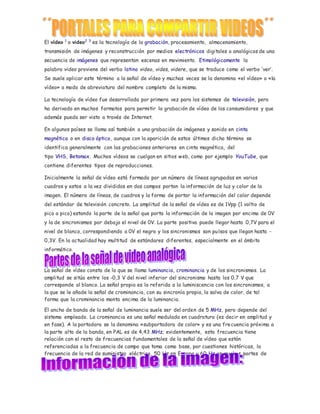El vídeo 1 o video2 3 es la tecnología de la grabación, procesamiento, almacenamiento, 
transmisión de imágenes y reconstrucción por medios electrónicos digitales o analógicos de una 
secuencia de imágenes que representan escenas en movimiento. Etimológicamente la 
palabra video proviene del verbo latino video, vides, videre, que se traduce como el verbo ‘ver’. 
Se suele aplicar este término a la señal de vídeo y muchas veces se la denomina «el vídeo» o «la 
vídeo» a modo de abreviatura del nombre completo de la misma. 
La tecnología de vídeo fue desarrollada por primera vez para los sistemas de televisión, pero 
ha derivado en muchos formatos para permitir la grabación de vídeo de los consumidores y que 
además pueda ser visto a través de Internet. 
En algunos países se llama así también a una grabación de imágenes y sonido en cinta 
magnética o en disco óptico, aunque con la aparición de estos últimos dicho término se 
identifica generalmente con las grabaciones anteriores en cinta magnética, del 
tipo VHS, Betamax. Muchos vídeos se cuelgan en sitios web, como por ejemplo YouTube, que 
contiene diferentes tipos de reproducciones. 
Inicialmente la señal de vídeo está formada por un número de líneas agrupadas en varios 
cuadros y estos a la vez divididos en dos campos portan la información de luz y color de la 
imagen. El número de líneas, de cuadros y la forma de portar la información del color depende 
del estándar de televisión concreto. La amplitud de la señal de vídeo es de 1Vpp (1 voltio de 
pico a pico) estando la parte de la señal que porta la información de la imagen por encima de 0V 
y la de sincronismos por debajo el nivel de 0V. La parte positiva puede llegar hasta 0,7V para el 
nivel de blanco, correspondiendo a 0V el negro y los sincronismos son pulsos que llegan hasta - 
0,3V. En la actualidad hay multitud de estándares diferentes, especialmente en el ámbito 
informático. 
La señal de vídeo consta de lo que se llama luminancia, crominancia y de los sincronismos. La 
amplitud se sitúa entre los -0,3 V del nivel inferior del sincronismo hasta los 0,7 V que 
corresponde al blanco. La señal propia es la referida a la luminiscencia con los sincronismos, a 
la que se le añade la señal de crominancia, con su sincronía propia, la salva de color, de tal 
forma que la crominancia monta encima de la luminancia. 
El ancho de banda de la señal de luminancia suele ser del orden de 5 MHz, pero depende del 
sistema empleado. La crominancia es una señal modulada en cuadratura (es decir en amplitud y 
en fase). A la portadora se la denomina «subportadora de color» y es una frecuencia próxima a 
la parte alta de la banda, en PAL es de 4,43 MHz; evidentemente, esta frecuencia tiene 
relación con el resto de frecuencias fundamentales de la señal de vídeo que están 
referenciadas a la frecuencia de campo que toma como base, por cuestiones históricas, la 
frecuencia de la red de suministro eléctrico, 50 Hz en Europa y 60 Hz en muchas partes de 
América. 
 