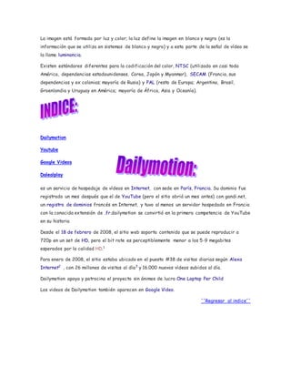 La imagen está formada por luz y color; la luz define la imagen en blanco y negro (es la 
información que se utiliza en sistemas de blanco y negro) y a esta parte de la señal de vídeo se 
la llama luminancia. 
Existen estándares diferentes para la codificación del color, NTSC (utilizado en casi toda 
América, dependencias estadounidenses, Corea, Japón y Myanmar), SECAM (Francia, sus 
dependencias y ex colonias; mayoría de Rusia) y PAL (resto de Europa; Argentina, Brasil, 
Groenlandia y Uruguay en América; mayoría de África, Asia y Oceanía). 
Dailymotion 
Youtube 
Google Videos 
Dalealplay 
es un servicio de hospedaje de vídeos en Internet, con sede en París, Francia. Su dominio fue 
registrado un mes después que el de YouTube (pero el sitio abrió un mes antes) con gandi.net, 
un registro de dominios francés en Internet, y tuvo al menos un servidor hospedado en Francia 
con la conocida extensión de .fr.dailymotion se convirtió en la primera competencia de YouTube 
en su historia 
Desde el 18 de febrero de 2008, el sitio web soporta contenido que se puede reproducir a 
720p en un set de HD, pero el bit rate es perceptiblemente menor a los 5-9 megabites 
esperados por la calidad HD.1 
Para enero de 2008, el sitio estaba ubicado en el puesto #38 de visitas diarias según Alexa 
Internet2 , con 26 millones de visitas al día3 y 16.000 nuevos vídeos subidos al día. 
Dailymotion apoya y patrocina el proyecto sin ánimos de lucro One Laptop Per Child 
Los videos de Dailymotion también aparecen en Google Video. 
´´Regresar al indice´´ 
 