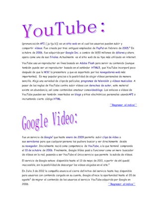 (pronunciación AFI [ˈjuːtjuːb]) es un sitio web en el cual los usuarios pueden subir y 
compartir vídeos. Fue creado por tres antiguos empleados de PayPal en febrero de 2005.4 En 
octubre de 2006, fue adquirido por Google Inc. a cambio de 1650 millones de dólares y ahora 
opera como una de sus filiales. Actualmente es el sitio web de su tipo más utilizado en internet. 
YouTube usa un reproductor en línea basado en Adobe Flash para servir su contenido (aunque 
también puede ser un reproductor basado en el estándar HTML5, que YouTube incorporó poco 
después de que la W3C lo presentara y que es soportado por los navegadores web más 
importantes). Es muy popular gracias a la posibilidad de alojar vídeos personales de manera 
sencilla. Aloja una variedad de clips de películas, programas de televisión y vídeos musicales. A 
pesar de las reglas de YouTube contra subir vídeos con derechos de autor, este material 
existe en abundancia, así como contenidos amateur comovideoblogs. Los enlaces a vídeos de 
YouTube pueden ser también insertados en blogs y sitios electrónicos personales usandoAPI o 
incrustando cierto código HTML. 
´´Regresar al indice´´ 
fue un servicio de Google1 que hasta enero de 2009 permitía subir clips de vídeo a 
sus servidores para que cualquier persona los pudiera buscar y ver directamente desde 
su navegador. Inicialmente nació como competencia de YouTube, a la que terminó comprando 
el 10 de octubre de 2006. Finalmente, Google Vídeo pasó a funcionar como un mero buscador 
de vídeos en la red, pasando a ser YouTube el único servicio que permite la subida de vídeos. 
El servicio de Google estuvo disponible hasta el 13 de mayo de 2011, a partir de ahí quedó 
inaccesible, sin la posibilidad de descargar los videos alojados en el site.2 
En Julio 3 de 2012 la compañía anuncia el cierre definitivo del servicio hasta hoy disponible 
para usuarios con contenido cargado en su cuenta, Google ofrece la oportunidad hasta el 20 de 
agosto3 de migrar el contenido de los usuarios al servicio YouTube adquirido por Google en 
2006. ´´Regresar al indice´´ 
 