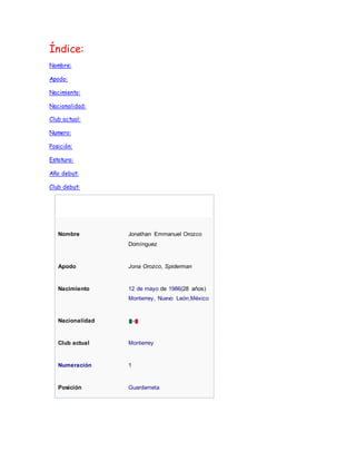Índice: 
Nombre: 
Apodo: 
Nacimiento: 
Nacionalidad: 
Club actual: 
Numero: 
Posición: 
Estatura: 
Año debut: 
Club debut: 
Nombre Jonathan Emmanuel Orozco 
Domínguez 
Apodo Jona Orozco, Spiderman 
Nacimiento 12 de mayo de 1986(28 años) 
Monterrey, Nuevo León,México 
Nacionalidad 
Club actual Monterrey 
Numeración 1 
Posición Guardameta 
 