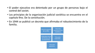• El poder ejecutivo era detentado por un grupo de personas bajo el 
control del soviet. 
• Los principios de la organización judicial soviética se encuentra en el 
capitulo 9no. De la constitución. 
• En 1944 se publicó un decreto que afirmaba el robustecimiento de la 
familia. 
Tribunal supremo 
de la URSS. 
Tribunales 
supremos de las 
repúblicas. 
Tribunales de los 
territorios y de 
las provincias. 
Tribunales 
especiales. 
Tribunales 
populares. 
 