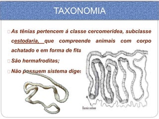 TAXONOMIA 
As tênias pertencem á classe cercomeridea, subclasse 
cestodaria, que compreende animais com corpo 
achatado e em forma de fita. 
São hermafroditas; 
Não possuem sistema digestório; 
 
