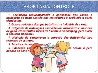 PROFILAXIA/CONTROLE 
1. Legislação regulamentando a notificação dos casos, a 
inspecção do gado abatido nos matadouros e proibindo o abate 
clandestino. 
2. Exame periódico dos que trabalham na indústria da carne. 
3. Exigência de instalações sanitárias em matadouros, fazendas 
de gado, restaurantes, locais de turismo e de camping, para evitar 
a poluição ambiental. 
4. Melhoria do saneamento e correção das deficiências nos 
sistemas de esgotos. 
5. Técnicas de criação seguras. 
6. Educação para o consumo da carne bem cozida e para 
adoção de bons hábitos higiênicos. 
 