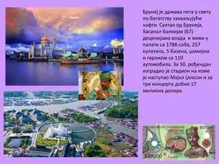 Брунеј је држава пета у свету 
по богатству захваљујући 
нафти. Султан од Брунеја, 
Хасанал Болкијах (67) 
деценијама влада и живи у 
палати са 1788 соба, 257 
купатила, 5 базена, џамијом 
и гаражом са 110 
аутомобила. За 50. рођендан 
изградио је стадион на коме 
је наступао Мајкл Џексон и за 
три концерта добио 17 
милиона долара. 
 