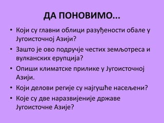 ДА ПОНОВИМО... 
• Који су главни облици разуђености обале у 
Југоисточној Азији? 
• Зашто је ово подручје честих земљотреса и 
вулканских ерупција? 
• Опиши климатске прилике у Југоисточној 
Азији. 
• Који делови регије су најгушће насељени? 
• Које су две наразвијеније државе 
Југоисточне Азије? 
 