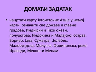 ДОМАЋИ ЗАДАТАК 
• нацртати карту Југоисточне Азије у немој 
карти: означити све државе и главне 
градове, Индијски и Тихи океан, 
полуострва: Индокина и Малајско, острва: 
Борнео, Јава, Суматра, Целебес, 
Малосундска, Молучка, Филипинска, реке: 
Иравади, Меконг и Менам 

