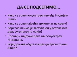 ДА СЕ ПОДСЕТИМО... 
• Како се зове полуострво између Индије и 
Кине? 
• Како се зове највећи архипелаг на свету? 
• Који тип климе је заступљен у острвском 
делу Југоисточне Азије? 
• Пронађи најдуже реке на полуострву 
Индокина. 
• Које држава обухвата регија Југоисточне 
Азије? 
 