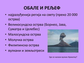 ОБАЛЕ И РЕЉЕФ 
• најразуђенија регија на свету (преко 20 000 
острва) 
• Великосундска острва (Борнео, Јава, 
Суматра и Целебес) 
• Малосундска острва 
• Молучка острва 
• Филипинска острва 
• вулкани и земљотреси 
Где се налази вулкан Кракатау? 
 