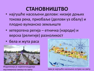 СТАНОВНИШТВО 
• најгушће насељени делови: низије доњих 
токова река, приобаље (делови уз обалу) и 
плодно вулканско земљиште 
• хетерогена регија – етничка (народи) и 
верска (религије) разноликост 
• бела и жута раса 
Индонезија је најмногољуднија 
муслиманска земља на свету Јава је најгушће насељено острво на свету 
 