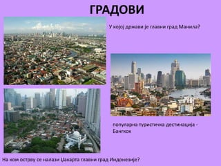 ГРАДОВИ 
У којој држави је главни град Манила? 
популарна туристичка дестинација - 
Бангкок 
На ком острву се налази Џакарта главни град Индонезије? 
 