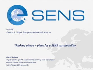 e-SENS Electronic Simple European Networked Services 
Thinking ahead – plans for e-SENS sustainability 
Katrin Weigend 
Deputy Leader of WP3 – Sustainability and long-term Governance 
German Federal Office of Administration 
Katrin.Weigend@bva.bund.de 
 