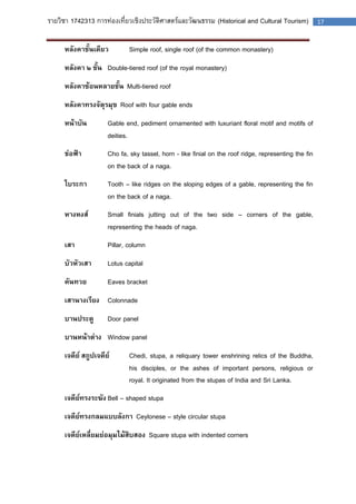 รายวิชา 1742313 การท่องเที่ยวเชิงประวัติศาสตร์และวัฒนธรรม (Historical and Cultural Tourism) 17 
หลังคาชั้นเดียว Simple roof, single roof (of the common monastery) 
หลังคา ๒ ชั้น Double-tiered roof (of the royal monastery) 
หลังคาซ้อนหลายชั้น Multi-tiered roof 
หลังคาทรงจัตุรมุข Roof with four gable ends 
หน้าบัน Gable end, pediment ornamented with luxuriant floral motif and motifs of deities. 
ช่อฟ้า Cho fa, sky tassel, horn - like finial on the roof ridge, representing the fin on the back of a naga. 
ใบระกา Tooth – like ridges on the sloping edges of a gable, representing the fin on the back of a naga. 
หางหงส์ Small finials jutting out of the two side – corners of the gable, representing the heads of naga. 
เสา Pillar, column 
บัวหัวเสา Lotus capital 
คันทวย Eaves bracket 
เสานางเรียง Colonnade 
บานประตู Door panel 
บานหน้าต่าง Window panel 
เจดีย์ สถูปเจดีย์ Chedi, stupa, a reliquary tower enshrining relics of the Buddha, his disciples, or the ashes of important persons, religious or royal. It originated from the stupas of India and Sri Lanka. 
เจดีย์ทรงระฆัง Bell – shaped stupa 
เจดีย์ทรงกลมแบบลังกา Ceylonese – style circular stupa 
เจดีย์เหลี่ยมย่อมุมไม้สิบสอง Square stupa with indented corners 
 