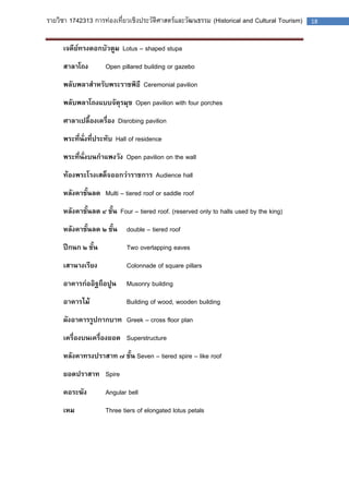 รายวิชา 1742313 การท่องเที่ยวเชิงประวัติศาสตร์และวัฒนธรรม (Historical and Cultural Tourism) 18 
เจดีย์ทรงดอกบัวตูม Lotus – shaped stupa 
สาลาโถง Open pillared building or gazebo 
พลับพลาสาหรับพระราชพิธี Ceremonial pavilion 
พลับพลาโถงแบบจัตุรมุข Open pavilion with four porches 
ศาลาเปลื้องเครื่อง Disrobing pavilion 
พระที่นั่งที่ประทับ Hall of residence 
พระที่นั่งบนกาแพงวัง Open pavilion on the wall 
ท้องพระโรงเสด็จออกว่าราชการ Audience hall 
หลังคาชั้นลด Multi – tiered roof or saddle roof 
หลังคาชั้นลด ๔ ชั้น Four – tiered roof. (reserved only to halls used by the king) 
หลังคาชั้นลด ๒ ชั้น double – tiered roof 
ปีกนก ๒ ชั้น Two overlapping eaves 
เสานางเรียง Colonnade of square pillars 
อาคารก่ออิฐถือปูน Musonry building 
อาคารไม้ Building of wood, wooden building 
ผังอาคารรูปกากบาท Greek – cross floor plan 
เครื่องบนเครื่องยอด Superstructure 
หลังคาทรงปราสาท ๗ ชั้น Seven – tiered spire – like roof 
ยอดปราสาท Spire 
คอระฆัง Angular bell 
เหม Three tiers of elongated lotus petals 
 