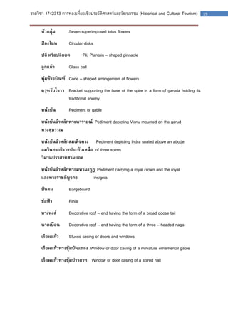 รายวิชา 1742313 การท่องเที่ยวเชิงประวัติศาสตร์และวัฒนธรรม (Historical and Cultural Tourism) 19 
บัวกลุ่ม Seven superimposed lotus flowers 
ป้องไฉน Circular disks 
ปลี หรือปลียอด Pli, Plantain – shaped pinnacle 
ลูกแก้ว Glass ball 
พุ่มข้าวบิณฑ์ Cone – shaped arrangement of flowers 
ครุฑรับไขรา Bracket supporting the base of the spire in a form of garuda holding its traditional enemy. 
หน้าบัน Pediment or gable 
หน้าบันจาหลักพระนารายณ์ Pediment depicting Visnu mounted on the garud 
ทรงสุบรรณ 
หน้าบันจาหลักสมเด็จพระ Pediment depicting Indra seated above an abode 
อมรินทราธิราชประทับเหนือ of three spires 
วิมานปราสาทสามยอด 
หน้าบันจาหลักพระมหามงกุฎ Pediment carrying a royal crown and the royal 
และพระราชลัญจกร insignia. 
ปั้นลม Bargeboard 
ช่อฟ้า Finial 
หางหงส์ Decorative roof – end having the form of a broad goose tail 
นาคเบือน Decorative roof – end having the form of a three – headed naga 
เรือนแก้ว Stucco casing of doors and windows 
เรือนแก้วทรงซุ้มบันแถลง Window or door casing of a miniature ornamental gable 
เรือนแก้วทรงซุ้มปราสาท Window or door casing of a spired hall 
 