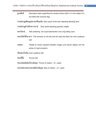 รายวิชา 1742313 การท่องเที่ยวเชิงประวัติศาสตร์และวัฒนธรรม (Historical and Cultural Tourism) 20 
ฐานสิงห์ Decorative base supporting the window frame which is in the shape of a low table with concave legs. 
บานประตูเขียนรูปเทวดายืนแท่น Door panel of the door depicting standing deva 
บานประตูจาหลักทวารบาล Door panel depicting guardian angels 
พระวิมาน Hall containing the royal bedchamber and a big sitting room. 
พระปรัศว์ซ้าย-ขวา The annexes on the left and the right that flank the inner audience hall 
หอพระ Chapel to house important Buddha images and sacred objects and the ashes of royal ancestors 
ท้องพระโรงใน Inner audience hall 
พระที่นั่ง Throne hall 
พระแท่นบัลลังก์ประดับมุก Throne of mother – of – pearl 
พระแท่นราชบรรจถรณ์ประดับมุก Bed of mother – of – pearl 
 