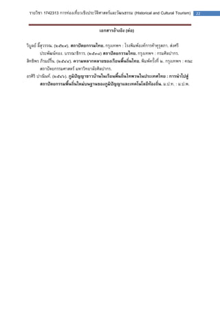 รายวิชา 1742313 การท่องเที่ยวเชิงประวัติศาสตร์และวัฒนธรรม (Historical and Cultural Tourism) 22 
เอกสารอ้างอิง (ต่อ) 
วิบูลย์ ลี้สุวรรณ. (๒๕๒๙). สถาปัตยกรรมไทย. กรุงเทพฯ : โรงพิมพ์องค์การค้าคุรุสภา. ส่งศรี 
ประพัฒน์ทอง. บรรณาธิการ. (๒๕๓๘) สถาปัตยกรรมไทย. กรุงเทพฯ : กรมศิลปากร. 
สิทธิพร ภิรมย์รื่น. (๒๕๔๔). ความหลากหลายของเรือนพื้นถิ่นไทย. พิมพ์ครั้งที่ ๒. กรุงเทพฯ : คณะ 
สถาปัตยกรรมศาสตร์ มหาวิทยาลัยศิลปากร. 
อรศิริ ปาณินท์. (๒๕๔๖). ภูมิปัญญาชาวบ้านในเรือนพื้นถิ่นไทพวนในประเทศไทย : การนาไปสู่ 
สถาปัตยกรรมพื้นถิ่นใหม่บนฐานของภูมิปัญญาและเทคโนโลยีท้องถิ่น. ม.ป.ท. : ม.ป.พ. 
