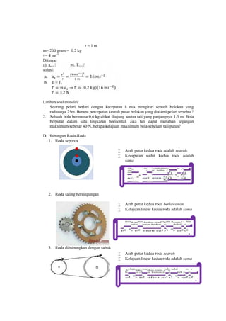 r = 1 m 
m= 200 gram = 0,2 kg 
v= 4 ms-1 
Ditinya: 
a). as...? b). T....? 
solusi: 
a. = = ( ) = 16 
b. T = Fs 
= → = (0,2 )(16 ) 
= 3,2 
Latihan soal mandiri: 
1. Seorang pelari berlari dengan kecepatan 8 m/s mengitari sebuah belokan yang 
radiusnya 25m. Berapa percepatan kearah pusat belokan yang dialami pelari tersebut? 
2. Sebuah bola bermassa 0,6 kg diikat diujung seutas tali yang panjangnya 1,5 m. Bola 
berputar dalam satu lingkaran horisontal. Jika tali dapat menahan tegangan 
maksimum sebesar 40 N, berapa kelajuan maksimum bola sebelum tali putus? 
D. Hubungan Roda-Roda 
1. Roda seporos 
 Arah putar kedua roda adalah searah. 
 Kecepatan sudut kedua roda adalah 
sama 
2. Roda saling bersingungan 
= = 
 Arah putar kedua roda berlawanan 
 Kelajuan linear kedua roda adalah sama 
3. Roda dihubungkan dengan sabuk 
= = 
 Arah putar kedua roda searah 
 Kelajuan linear kedua roda adalah sama 
= = 
 
