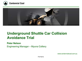 www.centennialcoal.com.au 
Underground Shuttle Car Collision Avoidance Trial 
File Name: 
Peter Nelson 
Engineering Manager – Myuna Colliery  