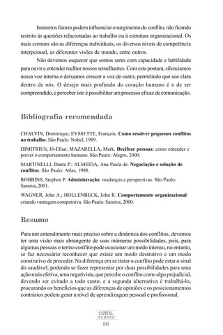 Inúmeros fatores podem influenciar o surgimento do conflito, não ficando 
restrito às questões relacionadas ao trabalho ou à estrutura organizacional. Os 
mais comuns são as diferenças individuais, os diversos níveis de competência 
interpessoal, as diferentes visões de mundo, entre outros. 
Não devemos esquecer que somos seres com capacidade e habilidade 
para ouvir e entender melhor nossos semelhantes.Comesta postura, silenciamos 
nossa voz interna e deixamos crescer a voz do outro, permitindo que soe clara 
dentro de nós. O desejo mais profundo do coração humano é o de ser 
compreendido, e perceber isto é possibilitarumprocesso eficaz de comunicação. 
Bibliografia recomendada 
CHALVIN, Dominique; EYSSETTE, François. Como resolver pequenos conflitos 
no trabalho. São Paulo: Nobel, 1989. 
DIMITRIUS, Jô-Ellan; MAZARELLA, Mark. Decifrar pessoas: como entender e 
prever o comportamento humano. São Paulo: Alegro, 2000. 
MARTINELLI, Dante P.; ALMEIDA, Ana Paula de. Negociação e solução de 
conflitos. São Paulo: Atlas, 1998. 
ROBBINS, Stephen P. Administração: mudanças e perspectivas. São Paulo: 
Saraiva, 2001. 
WAGNER, John A.; HOLLENBECK, John R. Comportamento organizacional: 
criando vantagem competitiva. São Paulo: Saraiva, 2000. 
Resumo 
Para um entendimento mais preciso sobre a dinâmica dos conflitos, devemos 
ter uma visão mais abrangente de suas inúmeras possibilidades, pois, para 
algumas pessoas o termo conflito pode ocasionar um medo intenso, no entanto, 
se faz necessário reconhecer que existe um modo destrutivo e um modo 
construtivo de proceder. Na diferença em se tratar o conflito pode estar o sinal 
do saudável, podendo se fazer representar por duas possibilidades para uma 
ação mais efetiva, uma negativista, que percebe o conflito como algo prejudicial, 
devendo ser evitado a todo custo, e a segunda alternativa é trabalhá-lo, 
procurando os benefícios que as diferenças de opiniões e os posicionamentos 
contrários podem gerar a nível de aprendizagem pessoal e profissional. 
CAPITAL 
HUMANO 
56 
