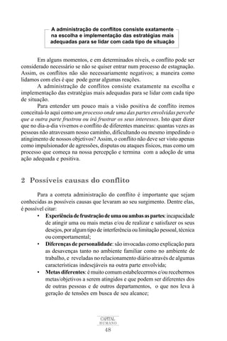 A administração de conflitos consiste exatamente 
na escolha e implementação das estratégias mais 
adequadas para se lidar com cada tipo de situação 
Em alguns momentos, e em determinados níveis, o conflito pode ser 
considerado necessário se não se quiser entrar num processo de estagnação. 
Assim, os conflitos não são necessariamente negativos; a maneira como 
lidamos com eles é que pode gerar algumas reações. 
A administração de conflitos consiste exatamente na escolha e 
implementação das estratégias mais adequadas para se lidar com cada tipo 
de situação. 
Para entender um pouco mais a visão positiva de conflito iremos 
conceituá-lo aqui como um processo onde uma das partes envolvidas percebe 
que a outra parte frustrou ou irá frustrar os seus interesses. Isto quer dizer 
que no dia-a-dia vivemos o conflito de diferentes maneiras: quantas vezes as 
pessoas não atravessam nosso caminho, dificultando ou mesmo impedindo o 
atingimento de nossos objetivos? Assim, o conflito não deve ser visto apenas 
como impulsionador de agressões, disputas ou ataques físicos, mas como um 
processo que começa na nossa percepção e termina com a adoção de uma 
ação adequada e positiva. 
2 Possíveis causas do conflito 
Para a correta administração do conflito é importante que sejam 
conhecidas as possíveis causas que levaram ao seu surgimento. Dentre elas, 
é possível citar: 
• Experiência de frustração deumaouambasas partes: incapacidade 
de atingir uma ou mais metas e/ou de realizar e satisfazer os seus 
desejos, por algum tipo de interferência ou limitação pessoal, técnica 
ou comportamental; 
• Diferenças de personalidade: são invocadas como explicação para 
as desavenças tanto no ambiente familiar como no ambiente de 
trabalho, e reveladas no relacionamento diário através de algumas 
características indesejáveis na outra parte envolvida; 
• Metas diferentes: é muito comum estabelecermos e/ou recebermos 
metas/objetivos a serem atingidos e que podem ser diferentes dos 
de outras pessoas e de outros departamentos, o que nos leva à 
geração de tensões em busca de seu alcance; 
CAPITAL 
HUMANO 
48 
 
