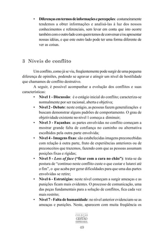• Diferençasemtermosdeinformaçõesepercepções: costumeiramente 
tendemos a obter informações e analisá-las à luz dos nossos 
conhecimentos e referenciais, sem levar em conta que isto ocorre 
tambémcomo outro ladocomquemtemos de conversar e/ou apresentar 
nossas idéias, e que este outro lado pode ter uma forma diferente de 
ver as coisas. 
COLEÇÃO 
GESTÃO 
EMPRESARIAL 
49 
3 Níveis de conflito 
Umconflito, como já se viu, freqüentemente pode surgir de uma pequena 
diferença de opiniões, podendo se agravar e atingir um nível de hostilidade 
que chamamos de conflito destrutivo. 
A seguir, é possível acompanhar a evolução dos conflitos e suas 
características: 
• Nível 1 - Discussão: é o estágio inicial do conflito; caracteriza-se 
normalmente por ser racional, aberta e objetiva; 
• Nível 2 - Debate: neste estágio, as pessoas fazem generalizações e 
buscam demonstrar alguns padrões de comportamento. O grau de 
objetividade existente no nível 1 começa a diminuir; 
• Nível 3 - Façanhas: as partes envolvidas no conflito começam a 
mostrar grande falta de confiança no caminho ou alternativa 
escolhidos pela outra parte envolvida; 
• Nível 4 - Imagens fixas: são estabelecidas imagens preconcebidas 
com relação à outra parte, fruto de experiências anteriores ou de 
preconceitos que trazemos, fazendo com que as pessoas assumam 
posições fixas e rígidas; 
• Nível 5 - Loss of face (“ficar com a cara no chão”): trata-se da 
postura de “continuo neste conflito custe o que custar e lutarei até 
o fim”, o que acaba por gerar dificuldades para que uma das partes 
envolvidas se retire; 
• Nível 6 - Estratégias: neste nível começam a surgir ameaças e as 
punições ficam mais evidentes. O processo de comunicação, uma 
das peças fundamentais para a solução de conflitos, fica cada vez 
mais restrito; 
• Nível 7 - Falta de humanidade: no nível anterior evidenciam-se as 
ameaças e punições. Neste, aparecem com muita freqüência os 
 