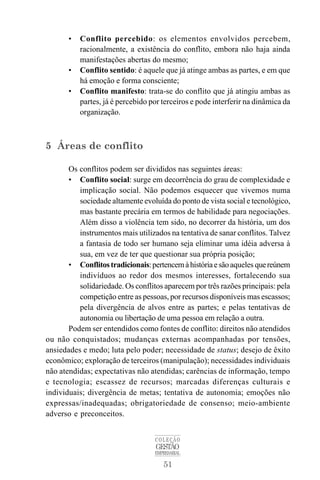 • Conflito percebido: os elementos envolvidos percebem, 
racionalmente, a existência do conflito, embora não haja ainda 
manifestações abertas do mesmo; 
• Conflito sentido: é aquele que já atinge ambas as partes, e em que 
há emoção e forma consciente; 
• Conflito manifesto: trata-se do conflito que já atingiu ambas as 
partes, já é percebido por terceiros e pode interferir na dinâmica da 
organização. 
COLEÇÃO 
GESTÃO 
EMPRESARIAL 
51 
5 Áreas de conflito 
Os conflitos podem ser divididos nas seguintes áreas: 
• Conflito social: surge em decorrência do grau de complexidade e 
implicação social. Não podemos esquecer que vivemos numa 
sociedade altamente evoluída do ponto de vista social e tecnológico, 
mas bastante precária em termos de habilidade para negociações. 
Além disso a violência tem sido, no decorrer da história, um dos 
instrumentos mais utilizados na tentativa de sanar conflitos. Talvez 
a fantasia de todo ser humano seja eliminar uma idéia adversa à 
sua, em vez de ter que questionar sua própria posição; 
• Conflitos tradicionais: pertencem à história e são aqueles que reúnem 
indivíduos ao redor dos mesmos interesses, fortalecendo sua 
solidariedade. Os conflitos aparecem por três razões principais: pela 
competição entre as pessoas, por recursos disponíveis mas escassos; 
pela divergência de alvos entre as partes; e pelas tentativas de 
autonomia ou libertação de uma pessoa em relação a outra. 
Podem ser entendidos como fontes de conflito: direitos não atendidos 
ou não conquistados; mudanças externas acompanhadas por tensões, 
ansiedades e medo; luta pelo poder; necessidade de status; desejo de êxito 
econômico; exploração de terceiros (manipulação); necessidades individuais 
não atendidas; expectativas não atendidas; carências de informação, tempo 
e tecnologia; escassez de recursos; marcadas diferenças culturais e 
individuais; divergência de metas; tentativa de autonomia; emoções não 
expressas/inadequadas; obrigatoriedade de consenso; meio-ambiente 
adverso e preconceitos. 
 