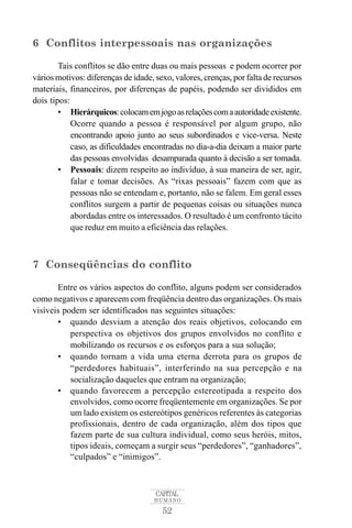 6 Conflitos interpessoais nas organizações 
Tais conflitos se dão entre duas ou mais pessoas e podem ocorrer por 
vários motivos: diferenças de idade, sexo, valores, crenças, por falta de recursos 
materiais, financeiros, por diferenças de papéis, podendo ser divididos em 
dois tipos: 
• Hierárquicos: colocamemjogo as relaçõescoma autoridade existente. 
Ocorre quando a pessoa é responsável por algum grupo, não 
encontrando apoio junto ao seus subordinados e vice-versa. Neste 
caso, as dificuldades encontradas no dia-a-dia deixam a maior parte 
das pessoas envolvidas desamparada quanto à decisão a ser tomada. 
• Pessoais: dizem respeito ao indivíduo, à sua maneira de ser, agir, 
falar e tomar decisões. As “rixas pessoais” fazem com que as 
pessoas não se entendam e, portanto, não se falem. Em geral esses 
conflitos surgem a partir de pequenas coisas ou situações nunca 
abordadas entre os interessados. O resultado é um confronto tácito 
que reduz em muito a eficiência das relações. 
7 Conseqüências do conflito 
Entre os vários aspectos do conflito, alguns podem ser considerados 
como negativos e aparecem com freqüência dentro das organizações. Os mais 
visíveis podem ser identificados nas seguintes situações: 
• quando desviam a atenção dos reais objetivos, colocando em 
perspectiva os objetivos dos grupos envolvidos no conflito e 
mobilizando os recursos e os esforços para a sua solução; 
• quando tornam a vida uma eterna derrota para os grupos de 
“perdedores habituais”, interferindo na sua percepção e na 
socialização daqueles que entram na organização; 
• quando favorecem a percepção estereotipada a respeito dos 
envolvidos, como ocorre freqüentemente em organizações. Se por 
um lado existem os estereótipos genéricos referentes às categorias 
profissionais, dentro de cada organização, além dos tipos que 
fazem parte de sua cultura individual, como seus heróis, mitos, 
tipos ideais, começam a surgir seus “perdedores”, “ganhadores”, 
“culpados” e “inimigos”. 
CAPITAL 
HUMANO 
52 
 