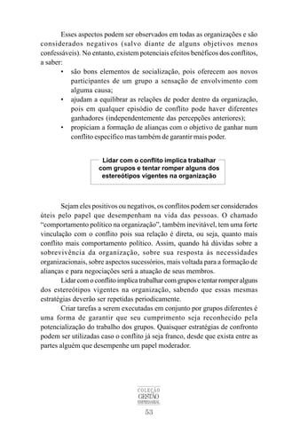 Esses aspectos podem ser observados em todas as organizações e são 
considerados negativos (salvo diante de alguns objetivos menos 
confessáveis). No entanto, existem potenciais efeitos benéficos dos conflitos, 
a saber: 
• são bons elementos de socialização, pois oferecem aos novos 
participantes de um grupo a sensação de envolvimento com 
alguma causa; 
• ajudam a equilibrar as relações de poder dentro da organização, 
pois em qualquer episódio de conflito pode haver diferentes 
ganhadores (independentemente das percepções anteriores); 
• propiciam a formação de alianças com o objetivo de ganhar num 
conflito específico mas também de garantir mais poder. 
Lidar com o conflito implica trabalhar 
com grupos e tentar romper alguns dos 
estereótipos vigentes na organização 
Sejam eles positivos ou negativos, os conflitos podem ser considerados 
úteis pelo papel que desempenham na vida das pessoas. O chamado 
“comportamento político na organização”, também inevitável, tem uma forte 
vinculação com o conflito pois sua relação é direta, ou seja, quanto mais 
conflito mais comportamento político. Assim, quando há dúvidas sobre a 
sobrevivência da organização, sobre sua resposta às necessidades 
organizacionais, sobre aspectos sucessórios, mais voltada para a formação de 
alianças e para negociações será a atuação de seus membros. 
Lidar com o conflito implica trabalhar com grupos e tentar romper alguns 
dos estereótipos vigentes na organização, sabendo que essas mesmas 
estratégias deverão ser repetidas periodicamente. 
Criar tarefas a serem executadas em conjunto por grupos diferentes é 
uma forma de garantir que seu cumprimento seja reconhecido pela 
potencialização do trabalho dos grupos. Quaisquer estratégias de confronto 
podem ser utilizadas caso o conflito já seja franco, desde que exista entre as 
partes alguém que desempenhe um papel moderador. 
COLEÇÃO 
GESTÃO 
EMPRESARIAL 
53 
 