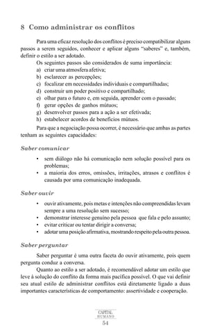8 Como administrar os conflitos 
Para uma eficaz resolução dos conflitos é preciso compatibilizar alguns 
passos a serem seguidos, conhecer e aplicar alguns “saberes” e, também, 
definir o estilo a ser adotado. 
Os seguintes passos são considerados de suma importância: 
a) criar uma atmosfera afetiva; 
b) esclarecer as percepções; 
c) focalizar em necessidades individuais e compartilhadas; 
d) construir um poder positivo e compartilhado; 
e) olhar para o futuro e, em seguida, aprender com o passado; 
f) gerar opções de ganhos mútuos; 
g) desenvolver passos para a ação a ser efetivada; 
h) estabelecer acordos de benefícios mútuos. 
Para que a negociação possa ocorrer, é necessário que ambas as partes 
CAPITAL 
HUMANO 
54 
tenham as seguintes capacidades: 
Saber comunicar 
• sem diálogo não há comunicação nem solução possível para os 
problemas; 
• a maioria dos erros, omissões, irritações, atrasos e conflitos é 
causada por uma comunicação inadequada. 
Saber ouvir 
• ouvir ativamente, pois metas e intenções não compreendidas levam 
sempre a uma resolução sem sucesso; 
• demonstrar interesse genuíno pela pessoa que fala e pelo assunto; 
• evitar criticar ou tentar dirigir a conversa; 
• adotar uma posição afirmativa, mostrando respeito pela outra pessoa. 
Saber perguntar 
Saber perguntar é uma outra faceta do ouvir ativamente, pois quem 
pergunta conduz a conversa. 
Quanto ao estilo a ser adotado, é recomendável adotar um estilo que 
leve à solução do conflito da forma mais pacífica possível. O que vai definir 
seu atual estilo de administrar conflitos está diretamente ligado a duas 
importantes características de comportamento: assertividade e cooperação. 
 
