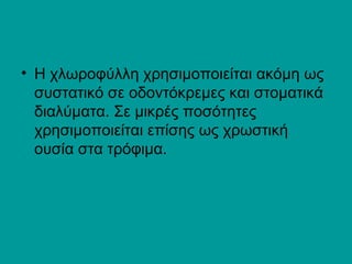 • H χλωροφύλλη χρησιμοποιείται ακόμη ως 
συστατικό σε οδοντόκρεμες και στοματικά 
διαλύματα. Σε μικρές ποσότητες 
χρησιμοποιείται επίσης ως χρωστική 
ουσία στα τρόφιμα. 
