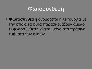 Φωτοσυνθεση 
• Φωτοσύνθεση ονομάζεται η λειτουργία με 
την οποία τα φυτά παρασκευάζουν άμυλο. 
Η φωτοσύνθεση γίνεται μόνο στα πράσινα 
τμήματα των φυτών. 
 