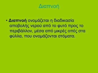 Διαπνοή 
• Διαπνοή ονομάζεται η διαδικασία 
αποβολής νερού από το φυτό προς το 
περιβάλλον, μέσα από μικρές οπές στα 
φύλλα, που ονομάζονται στόματα. 
 