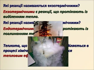 Які реакції називаються екзотермічними?Які реакції називаються екзотермічними?
ЕкзотермічнимиЕкзотермічними є реакції, що протікають ізє реакції, що протікають із
виділенням тепла.виділенням тепла.
Які реакції називаються ендотермічними?Які реакції називаються ендотермічними?
ЕндотермічнимиЕндотермічними є реакції, що протікають ізє реакції, що протікають із
поглинанням тепла.поглинанням тепла.
Теплота, що поглинається або виділяється вТеплота, що поглинається або виділяється в
процесі хімічної реакції, називаєтьсяпроцесі хімічної реакції, називається
тепловим ефектом реакціїтепловим ефектом реакції..
 
