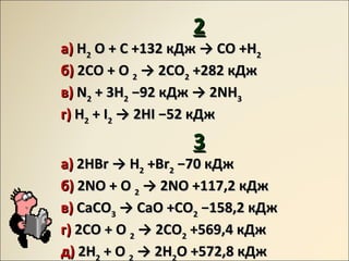 22
аа)) HH22 O + C +132O + C +132 кДжкДж →→ CO +HCO +H22
бб)) 2CO + O2CO + O 22 →→ 2CO2CO22 +282+282 кДжкДж
вв)) NN22 + 3H+ 3H22 −−9292 кДжкДж →→ 2NH2NH33
гг)) HH22 + I+ I22 →→ 2HI2HI −−5252 кДжкДж
33
аа)) 2HBr2HBr →→ HH22 +Br+Br22 −−7070 кДжкДж
бб)) 2NO + O2NO + O 22 →→ 2NO +117,22NO +117,2 кДжкДж
вв)) CaCOCaCO33 →→ CaO +COCaO +CO22 −−158,2158,2 кДжкДж
гг)) 2CO + O2CO + O 22 →→ 2CO2CO22 +569,4+569,4 кДжкДж
дд)) 2H2H2 + O+ O 2 →→ 2H2H2O +572,8O +572,8 кДжкДж
 
