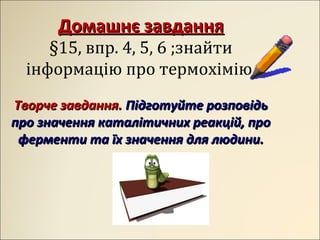 Домашнє завданняДомашнє завдання
§15, впр. 4, 5, 6 ;знайти
інформацію про термохімію.
Творче завдання.Творче завдання. Підготуйте розповідьПідготуйте розповідь
про значення каталітичних реакцій, пропро значення каталітичних реакцій, про
ферменти та їх значення для людини.ферменти та їх значення для людини.
 