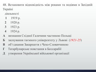 48. Встановити відповідність між роками та подіями в Західній 
Україні 
діяльності 
1 1919 р. 
2 1920 р. 
3 1923 р. 
4 1924 р. 
А визнання Східної Галичини частиною Польщі 
Б заснування таємного університету у Львові (1921-25) 
В об’єднання Закарпаття з Чехо-Словаччиною 
Г Татарбунарське повстання в Бессарабії 
Д утворення Української військової організації 
 