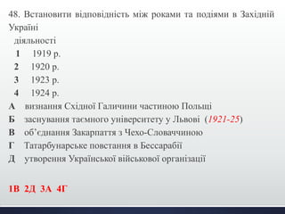 48. Встановити відповідність між роками та подіями в Західній 
Україні 
діяльності 
1 1919 р. 
2 1920 р. 
3 1923 р. 
4 1924 р. 
А визнання Східної Галичини частиною Польщі 
Б заснування таємного університету у Львові (1921-25) 
В об’єднання Закарпаття з Чехо-Словаччиною 
Г Татарбунарське повстання в Бессарабії 
Д утворення Української військової організації 
1В 2Д 3А 4Г 
 