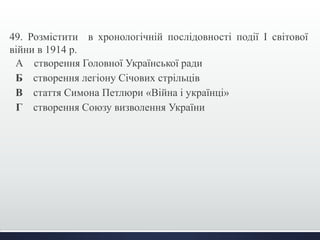 49. Розмістити в хронологічній послідовності події І світової 
війни в 1914 р. 
А створення Головної Української ради 
Б створення легіону Січових стрільців 
В стаття Симона Петлюри «Війна і українці» 
Г створення Союзу визволення України 
 