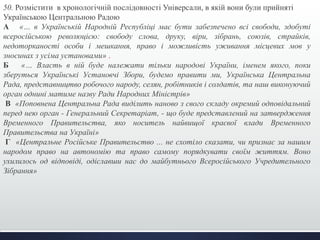 50. Розмістити в хронологічній послідовності Універсали, в якій вони були прийняті 
Українською Центральною Радою 
А «… в Українській Народній Республіці має бути забезпечено всі свободи, здобуті 
всеросійською революцією: свободу слова, друку, віри, зібрань, союзів, страйків, 
недоторканості особи і мешкання, право і можливість уживання місцевих мов у 
зносинах з усіма установами» . 
Б «… Власть в ній буде належати тільки народові України, іменем якого, поки 
зберуться Українські Установчі Збори, будемо правити ми, Українська Центральна 
Рада, представництво робочого народу, селян, робітників і солдатів, та наш виконуючий 
орган однині матиме назву Ради Народних Міністрів» 
В «Поповнена Центральна Рада виділить наново з свого складу окремий одповідальний 
перед нею орган - Генеральний Секретаріат, - що буде представлений на затвердження 
Временного Правительства, яко носитель найвищої краєвої влади Временного 
Правительства на Україні» 
Г «Центральне Російське Правительство ... не схотіло сказати, чи признає за нашим 
народом право на автономію та право самому порядкувати своїм життям. Воно 
ухилилось од відповіді, одіславши нас до майбутнього Всеросійського Учредительного 
Зібрання» 
 