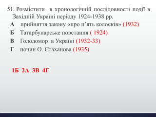 51. Розмістити в хронологічній послідовності події в 
Західній Україні періоду 1924-1938 рр. 
А прийняття закону «про п’ять колосків» (1932) 
Б Татарбунарське повстання ( 1924) 
В Голодомор в Україні (1932-33) 
Г почин О. Стаханова (1935) 
1Б 2А 3В 4Г 
 