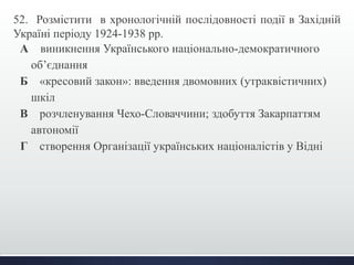 52. Розмістити в хронологічній послідовності події в Західній 
Україні періоду 1924-1938 рр. 
А виникнення Українського національно-демократичного 
об’єднання 
Б «кресовий закон»: введення двомовних (утраквістичних) 
шкіл 
В розчленування Чехо-Словаччини; здобуття Закарпаттям 
автономії 
Г створення Організації українських націоналістів у Відні 
 