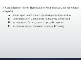 5. Соціалістичні лідери Центральної Ради вважали, що революція 
в Україні 
А кладе край необхідності тримати регулярну армію 
Б може перемогти, якщо весь народ буде озброєний 
В не переможе без підтримки сусідніх держав 
Г переможе тільки завдяки Вільному Козацтву 
 
