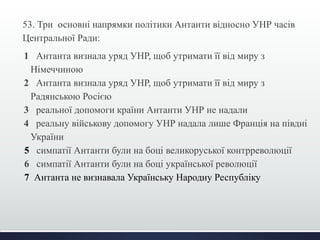 53. Три основні напрямки політики Антанти відносно УНР часів 
Центральної Ради: 
1 Антанта визнала уряд УНР, щоб утримати її від миру з 
Німеччиною 
2 Антанта визнала уряд УНР, щоб утримати її від миру з 
Радянською Росією 
3 реальної допомоги країни Антанти УНР не надали 
4 реальну військову допомогу УНР надала лише Франція на півдні 
України 
5 симпатії Антанти були на боці великоруської контрреволюції 
6 симпатії Антанти були на боці української революції 
7 Антанта не визнавала Українську Народну Республіку 
 