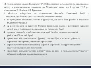 54. Три конкретні вимоги Раднаркому РСФРР, викладені в «Маніфесті до українського 
народу з ультимативними вимогами до Української ради» від 4 грудня 1917 р., 
підписаному В. Леніним і Л. Троцьким: 
1 зберігати нейтралітет по відношенню боротьби Радянської Росії з 
контрреволюційним кадетсько-каледінським повстанням 
2 не пропускати військових частин з фронту на Дон або в інші райони з ворожими 
Раднаркому урядами 
3 не роззброювати на території України радянських полків і робітничої Червоної 
Армії, а всіх їх відправити ешелонами до Радянської Росії 
4 припинити спроби роззброєння на території України радянських полків і 
робітничої Червоної Армії 
5 пропускати військові частини з фронту тільки на Дон, а до інших районів з 
ворожими Раднаркому урядами не пропускати 
6 сприяти революційним військам у справі їх боротьби з контрреволюційним 
кадетсько-каледінським повстанням 
7 пропускати військові частини з фронту лише на Дон і в Крим, але не вступаючи у 
військові конфлікти з радянською армією 
 