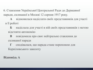 6. Ставлення Української Центральної Ради до Державної 
наради, скликаної в Москві 12 серпня 1917 року. 
А відмовилася надіслати своїх представників для участі 
в її роботі 
Б надіслала для участі в ній своїх представників з метою 
відстояти автономію 
В повідомила про своє нейтральне ставлення до 
скликаної наради 
Г сподівалася, що нарада стане перепоною для 
Корніловського заколоту 
Відповідь А 
 