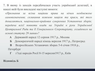 7. В якому із заходів передбачалася участь української делегації, в 
наказі якій були викладені наступні вимоги: 
«Признання за всіма націями права на нічим необмежене 
самовизначення; скликання кожною нацією та краєм, які того 
домагаються, національно-крайових суверенних Установчих зборів; 
передача всієї повноти влади на Україні в руки Української 
Центральної Ради та її Генерального Секретаріату, складеного на 
основі статуту 29 липня»? 
А Державній нараді 12 серпня 1917 р., Москва 
Б Демократичній нараді кінець вересня 1917 р., Петроград 
В Всеросійських Установчих зборах 5-6 січня 1918 р., 
Петербург 
Г з’їзді народів Росії 8-15 вересня1917 р., Київ 
Відповідь Б 
 
